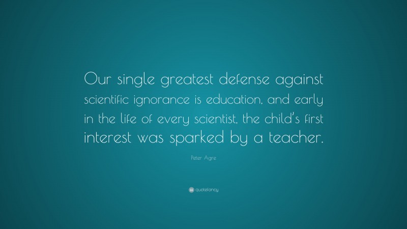 Peter Agre Quote: “Our single greatest defense against scientific ignorance is education, and early in the life of every scientist, the child’s first interest was sparked by a teacher.”