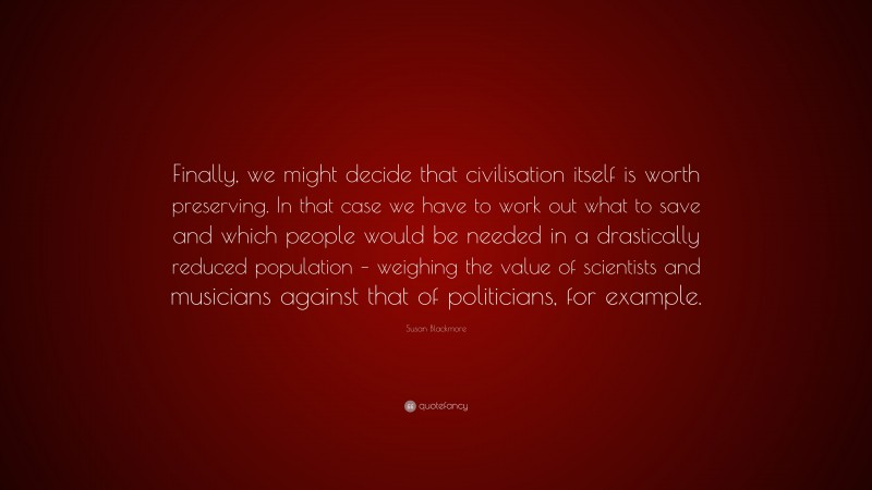 Susan Blackmore Quote: “Finally, we might decide that civilisation itself is worth preserving. In that case we have to work out what to save and which people would be needed in a drastically reduced population – weighing the value of scientists and musicians against that of politicians, for example.”