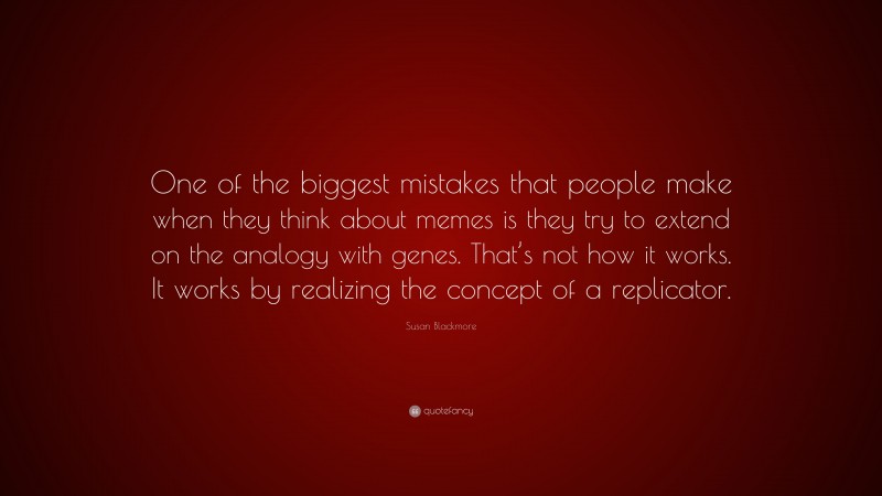 Susan Blackmore Quote: “One of the biggest mistakes that people make when they think about memes is they try to extend on the analogy with genes. That’s not how it works. It works by realizing the concept of a replicator.”
