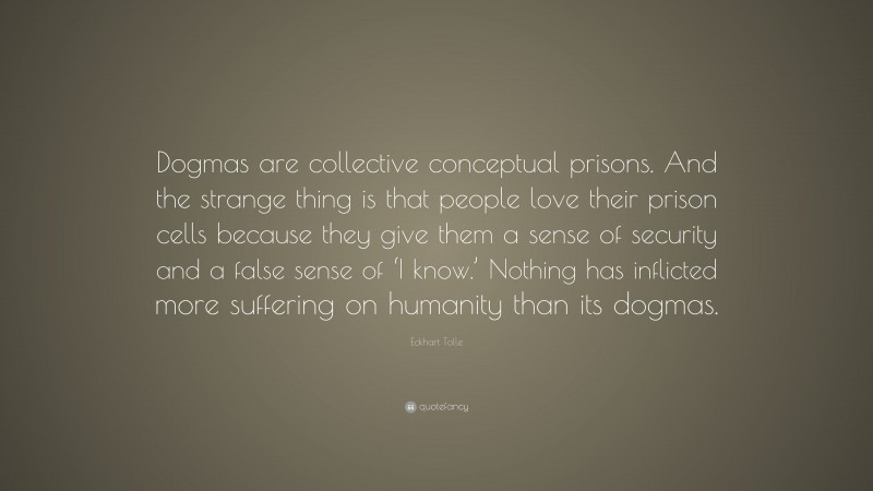 Eckhart Tolle Quote: “Dogmas are collective conceptual prisons. And the strange thing is that people love their prison cells because they give them a sense of security and a false sense of ‘I know.’ Nothing has inflicted more suffering on humanity than its dogmas.”