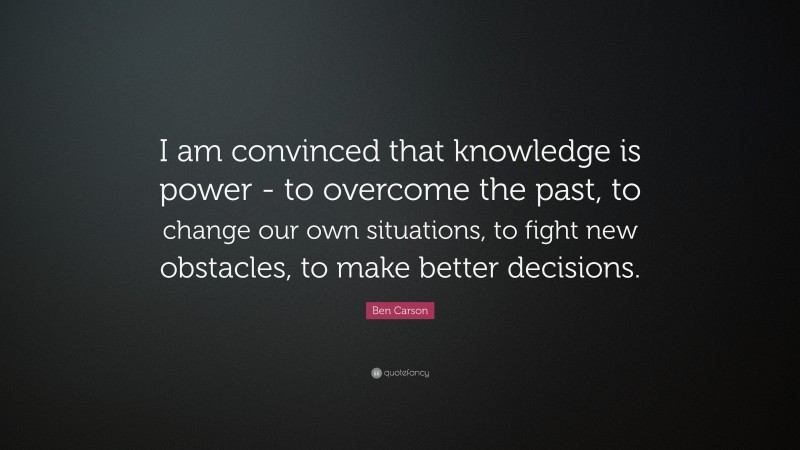 Ben Carson Quote: “I am convinced that knowledge is power - to overcome the past, to change our own situations, to fight new obstacles, to make better decisions.”