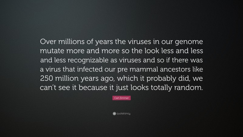 Carl Zimmer Quote: “Over millions of years the viruses in our genome mutate more and more so the look less and less and less recognizable as viruses and so if there was a virus that infected our pre mammal ancestors like 250 million years ago, which it probably did, we can’t see it because it just looks totally random.”