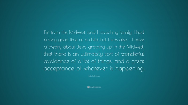 Bob Balaban Quote: “I’m from the Midwest, and I loved my family. I had a very good time as a child, but I was also – I have a theory about Jews growing up in the Midwest, that there is an ultimately sort of wonderful avoidance of a lot of things, and a great acceptance of whatever is happening.”