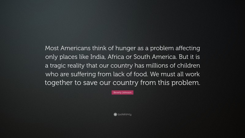 Beverly Johnson Quote: “Most Americans think of hunger as a problem affecting only places like India, Africa or South America. But it is a tragic reality that our country has millions of children who are suffering from lack of food. We must all work together to save our country from this problem.”