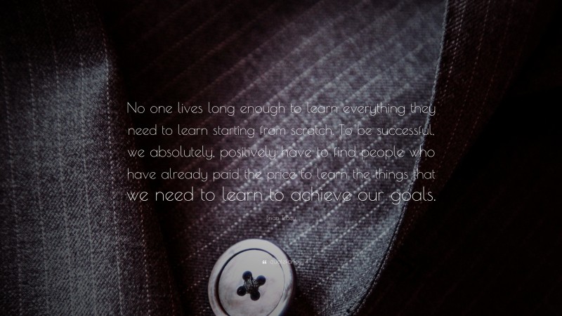 Brian Tracy Quote: “No one lives long enough to learn everything they need to learn starting from  scratch. To be successful, we absolutely, positively have to find people who  have already paid the price to learn the things that we need to learn to achieve  our goals.”
