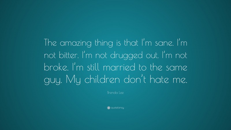 Brenda Lee Quote: “The amazing thing is that I’m sane. I’m not bitter. I’m not drugged out. I’m not broke. I’m still married to the same guy. My children don’t hate me.”