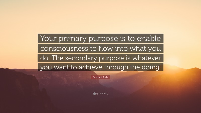 Eckhart Tolle Quote: “Your primary purpose is to enable consciousness to flow into what you do. The secondary purpose is whatever you want to achieve through the doing.”