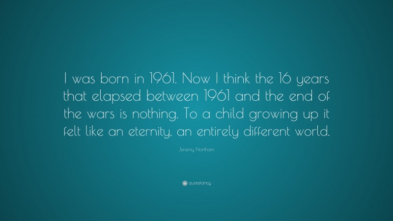 Jeremy Northam Quote: “I was born in 1961. Now I think the 16 years that elapsed between 1961 and the end of the wars is nothing. To a child growing up it felt like an eternity, an entirely different world.”
