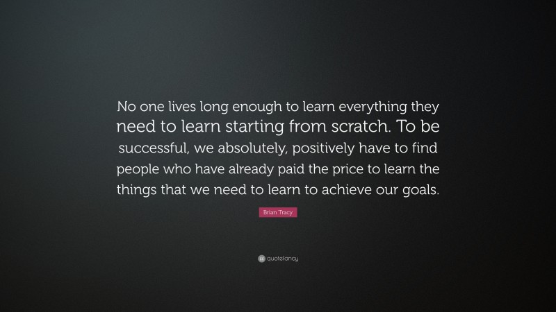 Brian Tracy Quote: “No one lives long enough to learn everything they need to learn starting from  scratch. To be successful, we absolutely, positively have to find people who  have already paid the price to learn the things that we need to learn to achieve  our goals.”