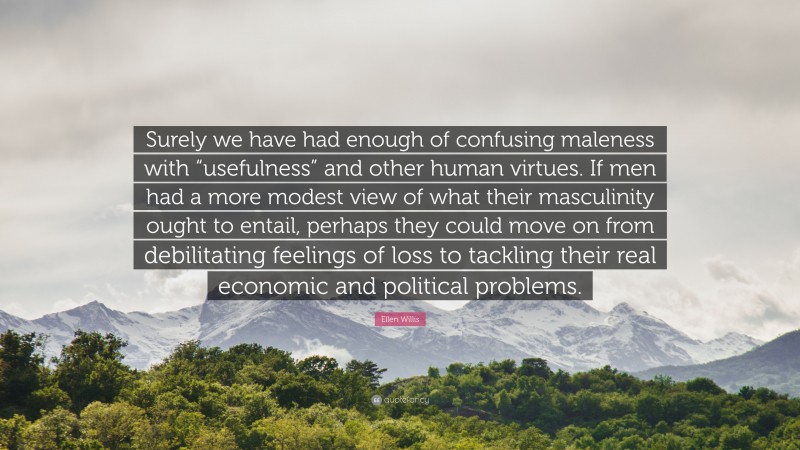 Ellen Willis Quote: “Surely we have had enough of confusing maleness with “usefulness” and other human virtues. If men had a more modest view of what their masculinity ought to entail, perhaps they could move on from debilitating feelings of loss to tackling their real economic and political problems.”