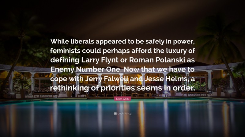 Ellen Willis Quote: “While liberals appeared to be safely in power, feminists could perhaps afford the luxury of defining Larry Flynt or Roman Polanski as Enemy Number One. Now that we have to cope with Jerry Falwell and Jesse Helms, a rethinking of priorities seems in order.”