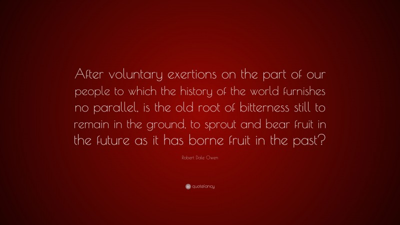 Robert Dale Owen Quote: “After voluntary exertions on the part of our people to which the history of the world furnishes no parallel, is the old root of bitterness still to remain in the ground, to sprout and bear fruit in the future as it has borne fruit in the past?”