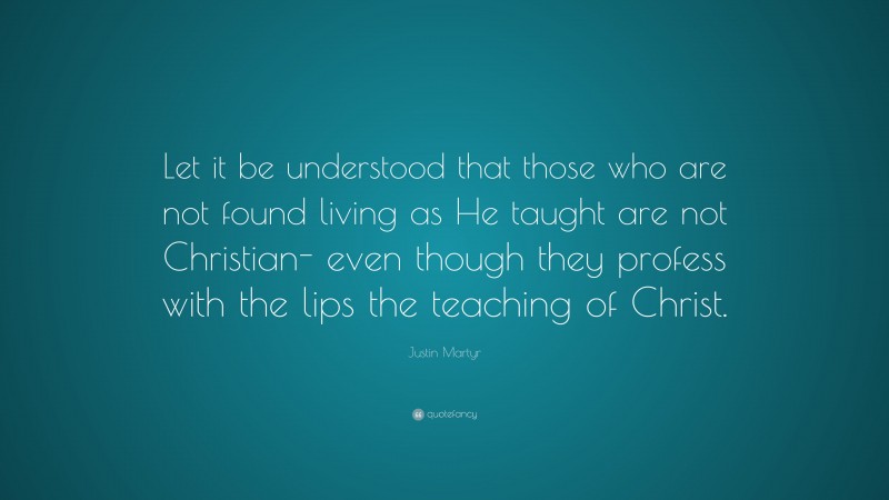 Justin Martyr Quote: “Let it be understood that those who are not found living as He taught are not Christian- even though they profess with the lips the teaching of Christ.”