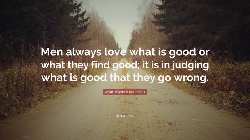 Jean-Baptiste Rousseau Quote: “Men always love what is good or what they find good; it is in judging what is good that they go wrong.”