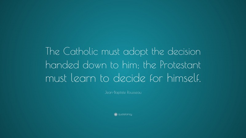 Jean-Baptiste Rousseau Quote: “The Catholic must adopt the decision handed down to him; the Protestant must learn to decide for himself.”