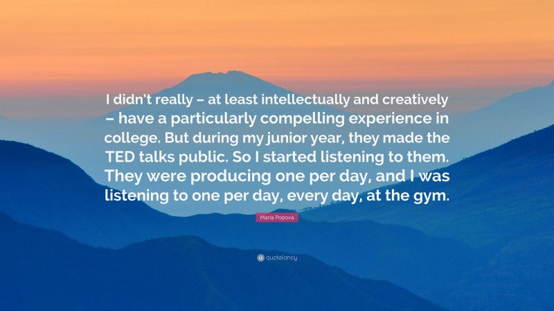 Maria Popova Quote: “I didn’t really – at least intellectually and creatively – have a particularly compelling experience in college. But during my junior year, they made the TED talks public. So I started listening to them. They were producing one per day, and I was listening to one per day, every day, at the gym.”