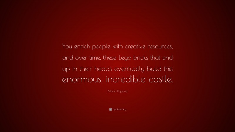 Maria Popova Quote: “You enrich people with creative resources, and over time, these Lego bricks that end up in their heads eventually build this enormous, incredible castle.”