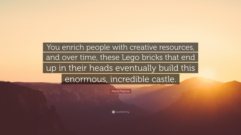 Maria Popova Quote: “You enrich people with creative resources, and over time, these Lego bricks that end up in their heads eventually build this enormous, incredible castle.”