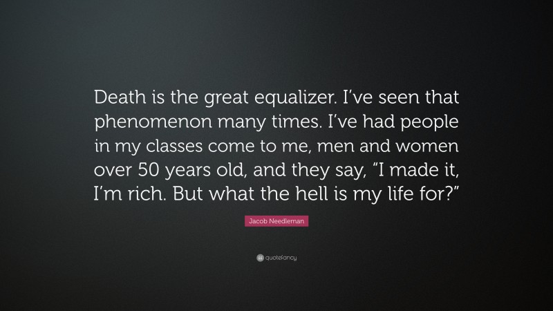 Jacob Needleman Quote: “Death is the great equalizer. I’ve seen that phenomenon many times. I’ve had people in my classes come to me, men and women over 50 years old, and they say, “I made it, I’m rich. But what the hell is my life for?””