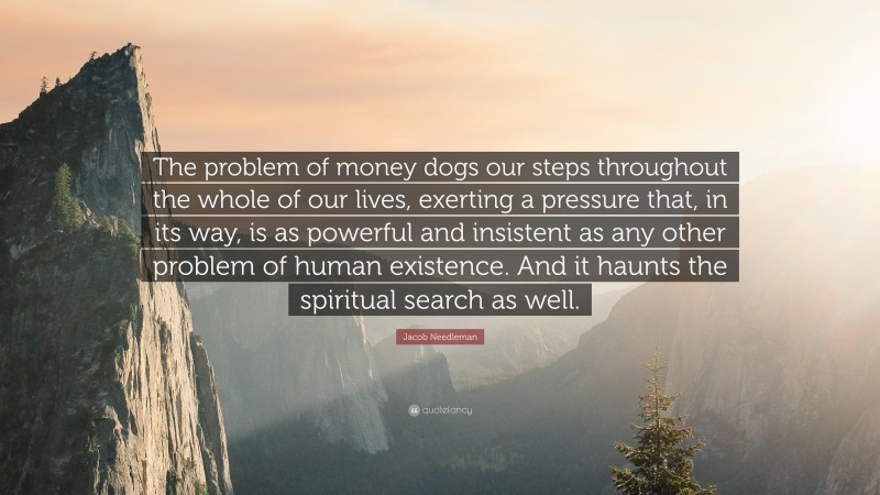 Jacob Needleman Quote: “The problem of money dogs our steps throughout the whole of our lives, exerting a pressure that, in its way, is as powerful and insistent as any other problem of human existence. And it haunts the spiritual search as well.”
