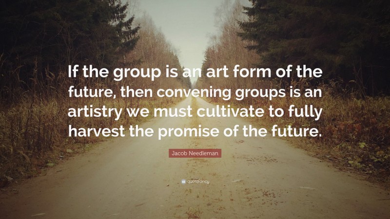 Jacob Needleman Quote: “If the group is an art form of the future, then convening groups is an artistry we must cultivate to fully harvest the promise of the future.”
