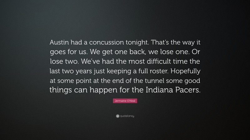 Jermaine O'Neal Quote: “Austin had a concussion tonight. That’s the way it goes for us. We get one back, we lose one. Or lose two. We’ve had the most difficult time the last two years just keeping a full roster. Hopefully at some point at the end of the tunnel some good things can happen for the Indiana Pacers.”