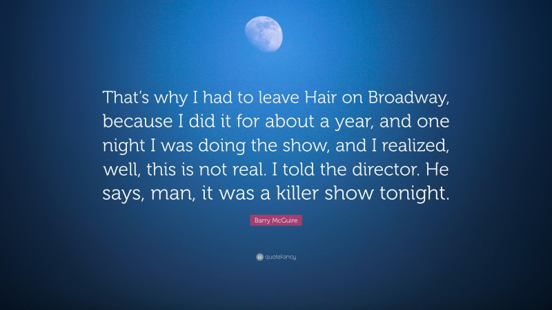 Barry McGuire Quote: “That’s why I had to leave Hair on Broadway, because I did it for about a year, and one night I was doing the show, and I realized, well, this is not real. I told the director. He says, man, it was a killer show tonight.”
