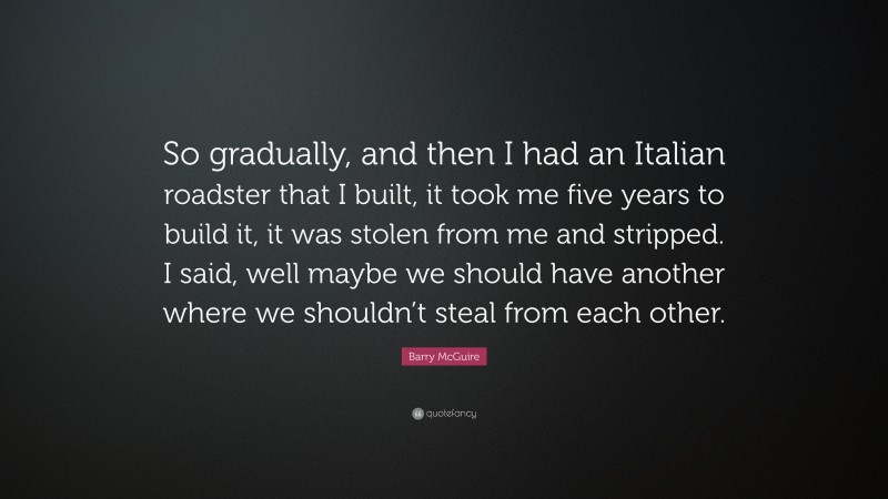 Barry McGuire Quote: “So gradually, and then I had an Italian roadster that I built, it took me five years to build it, it was stolen from me and stripped. I said, well maybe we should have another where we shouldn’t steal from each other.”