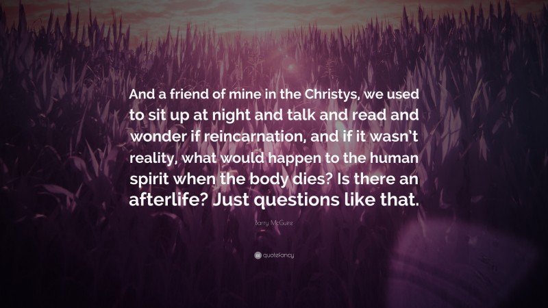 Barry McGuire Quote: “And a friend of mine in the Christys, we used to sit up at night and talk and read and wonder if reincarnation, and if it wasn’t reality, what would happen to the human spirit when the body dies? Is there an afterlife? Just questions like that.”