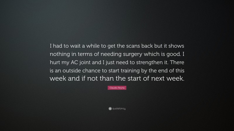 Claudio Reyna Quote: “I had to wait a while to get the scans back but it shows nothing in terms of needing surgery which is good. I hurt my AC joint and I just need to strengthen it. There is an outside chance to start training by the end of this week and if not than the start of next week.”