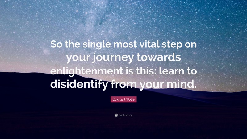 Eckhart Tolle Quote: “So the single most vital step on your journey towards enlightenment is this: learn to disidentify from your mind.”