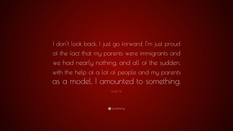 Frank Oz Quote: “I don’t look back, I just go forward. I’m just proud of the fact that my parents were immigrants and we had nearly nothing, and all of the sudden, with the help of a lot of people and my parents as a model, I amounted to something.”
