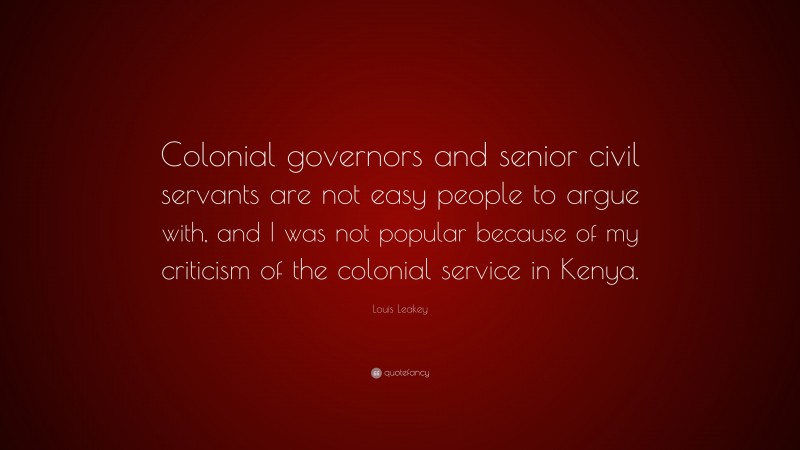 Louis Leakey Quote: “Colonial governors and senior civil servants are not easy people to argue with, and I was not popular because of my criticism of the colonial service in Kenya.”