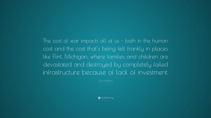 Tulsi Gabbard Quote: “The cost of war impacts all of us – both in the human cost and the cost that’s being felt frankly in places like Flint, Michigan, where families and children are devastated and destroyed by completely failed infrastructure because of lack of investment.”