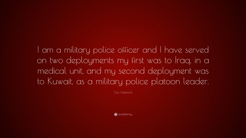 Tulsi Gabbard Quote: “I am a military police officer and I have served on two deployments my first was to Iraq, in a medical unit, and my second deployment was to Kuwait, as a military police platoon leader.”