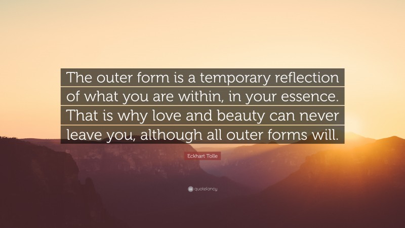 Eckhart Tolle Quote: “The outer form is a temporary reflection of what you are within, in your essence. That is why love and beauty can never leave you, although all outer forms will.”
