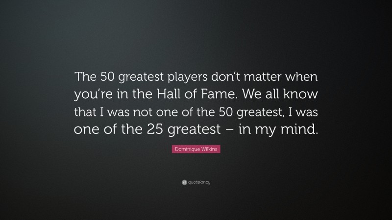 Dominique Wilkins Quote: “The 50 greatest players don’t matter when you’re in the Hall of Fame. We all know that I was not one of the 50 greatest, I was one of the 25 greatest – in my mind.”