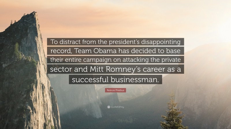 Reince Priebus Quote: “To distract from the president’s disappointing record, Team Obama has decided to base their entire campaign on attacking the private sector and Mitt Romney’s career as a successful businessman.”