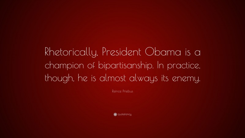 Reince Priebus Quote: “Rhetorically, President Obama is a champion of bipartisanship. In practice, though, he is almost always its enemy.”
