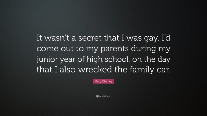 Mary Cheney Quote: “It wasn’t a secret that I was gay. I’d come out to my parents during my junior year of high school, on the day that I also wrecked the family car.”