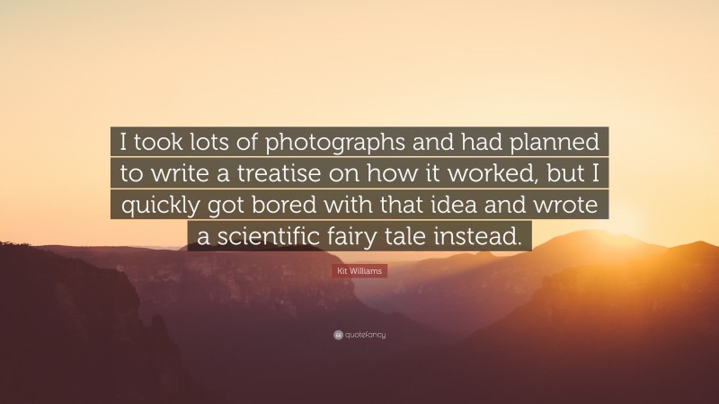 Kit Williams Quote: “I took lots of photographs and had planned to write a treatise on how it worked, but I quickly got bored with that idea and wrote a scientific fairy tale instead.”