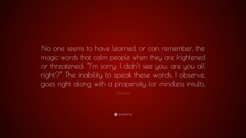 Carol Tavris Quote: “No one seems to have learned, or can remember, the magic words that calm people when they are frightened or threatened: “I’m sorry; I didn’t see you; are you all right?” The inability to speak these words, I observe, goes right along with a propensity for mindless insults.”