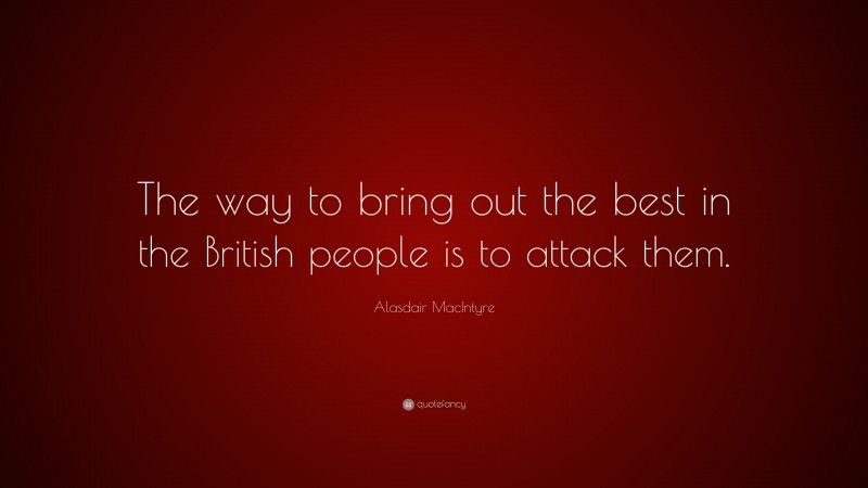Alasdair MacIntyre Quote: “The way to bring out the best in the British people is to attack them.”