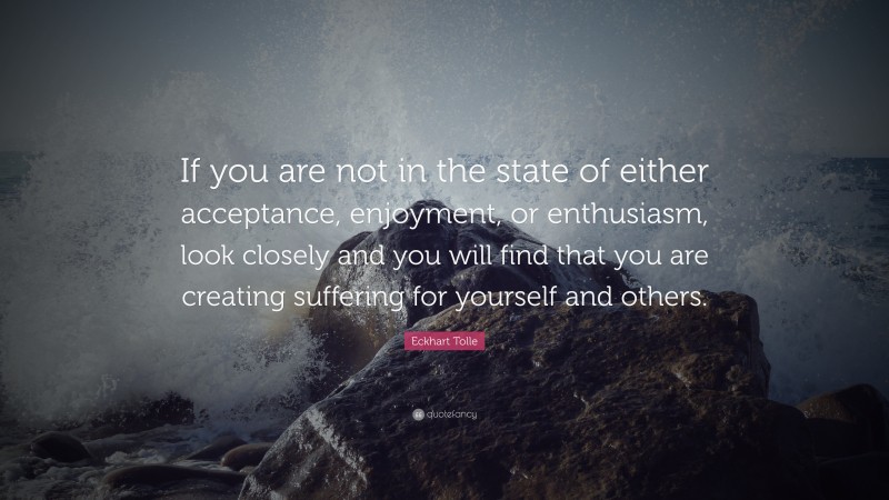 Eckhart Tolle Quote: “If you are not in the state of either acceptance, enjoyment, or enthusiasm, look closely and you will find that you are creating suffering for yourself and others.”
