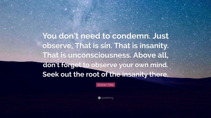 Eckhart Tolle Quote: “You don’t need to condemn. Just observe, That is sin. That is insanity. That is unconsciousness. Above all, don’t forget to observe your own mind. Seek out the root of the insanity there.”