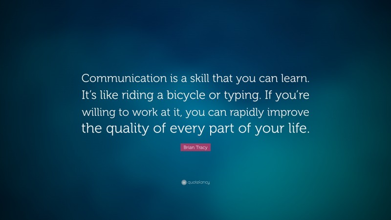 Brian Tracy Quote: “Communication is a skill that you can learn. It’s like riding a bicycle or typing. If you’re willing to work at it, you can rapidly improve the quality of every part of your life.”