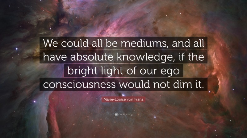 Marie-Louise von Franz Quote: “We could all be mediums, and all have absolute knowledge, if the bright light of our ego consciousness would not dim it.”
