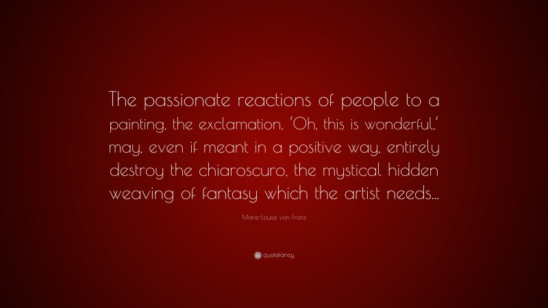 Marie-Louise von Franz Quote: “The passionate reactions of people to a painting, the exclamation, ‘Oh, this is wonderful,’ may, even if meant in a positive way, entirely destroy the chiaroscuro, the mystical hidden weaving of fantasy which the artist needs...”