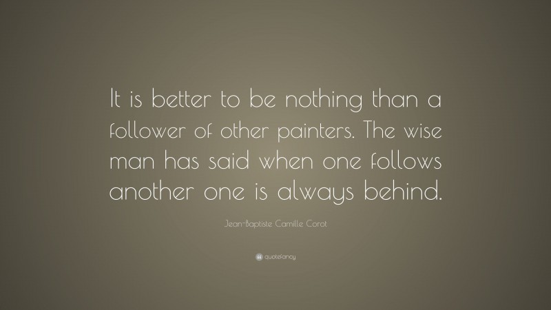 Jean-Baptiste Camille Corot Quote: “It is better to be nothing than a follower of other painters. The wise man has said when one follows another one is always behind.”