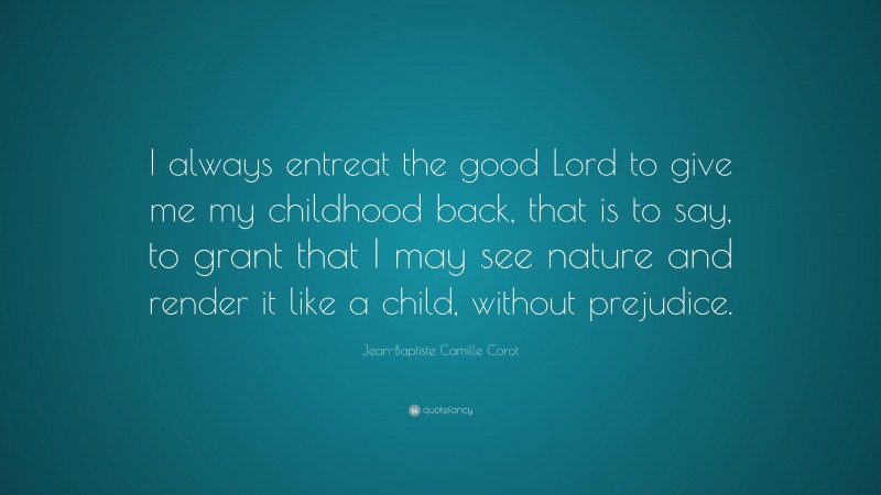 Jean-Baptiste Camille Corot Quote: “I always entreat the good Lord to give me my childhood back, that is to say, to grant that I may see nature and render it like a child, without prejudice.”